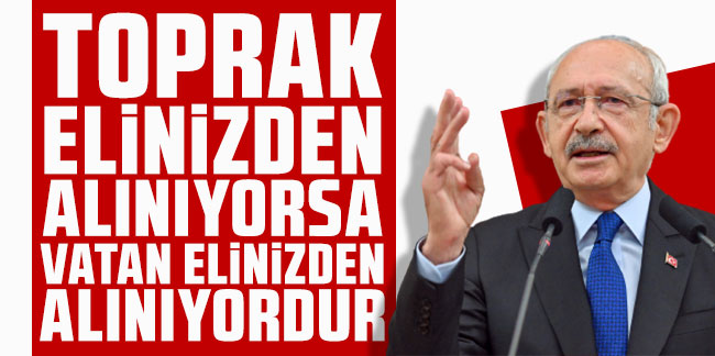 Kılıçdaroğlu: Toprak elinizden alınıyorsa vatan elinizden alınıyordur